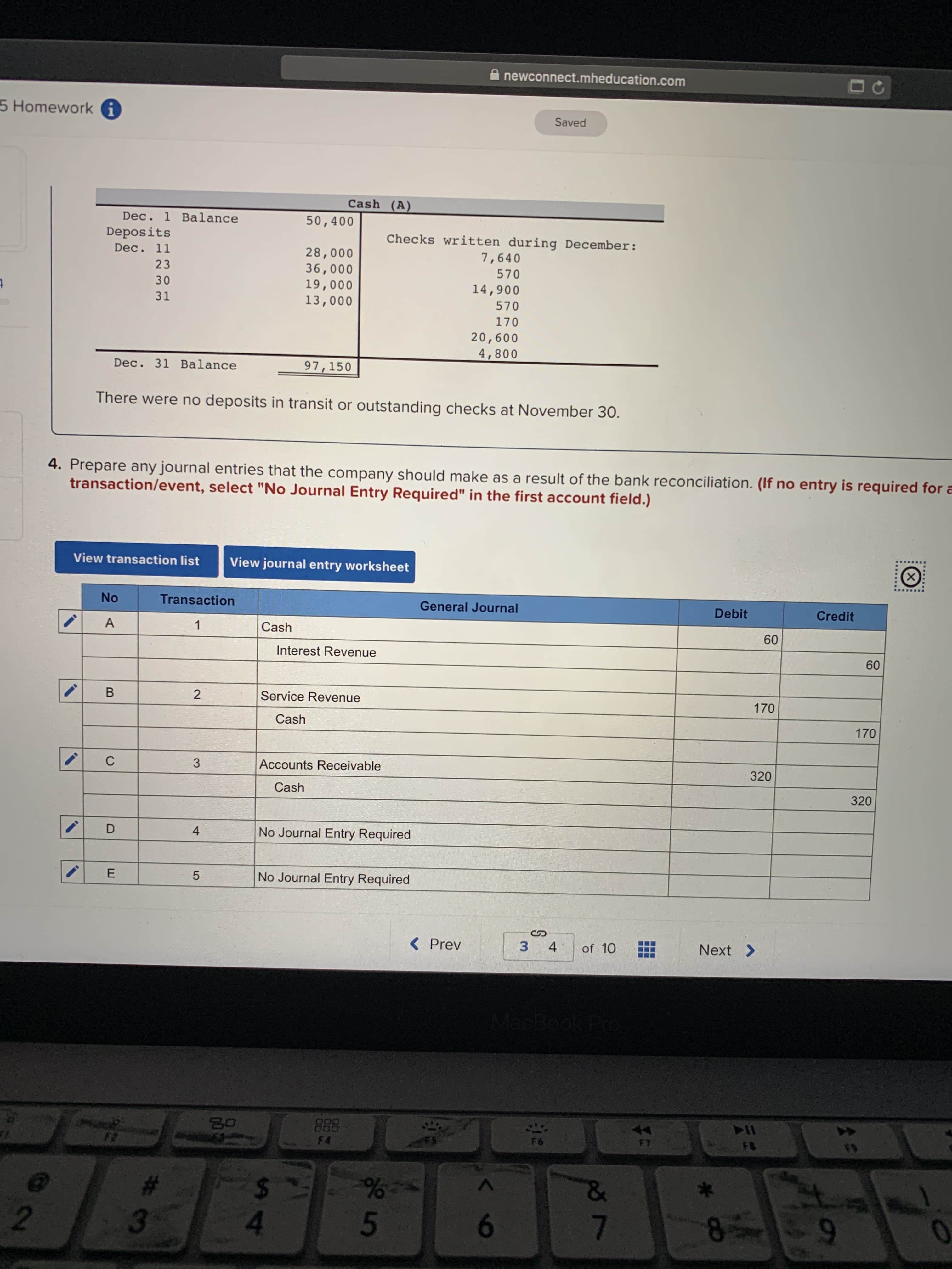 newconnect.mheducation.com
5 Homeworki
Saved
Cash (A)
Dec. 1 Balance
50,400
Deposits
Checks written during December:
7,640
Dec. 11
28,000
36,000
19,000
13,000
23
570
30
14,900
4
31
570
170
20,600
4,800
Dec. 31 Balance
97,150
There were no deposits in transit or outstanding checks at November 30.
4. Prepare any journal entries that the company should make as a result of the bank reconciliation. (If no entry is required for a
transaction/event, select "No Journal Entry Required" in the first account field.)
View transaction list
View journal entry worksheet
X
No
Transaction
General Journal
Debit
Credit
A
Cash
60
Interest Revenue
60
B
2
Service Revenue
170
Cash
170
Accounts Receivable
C
3
320
Cash
320
No Journal Entry Required
D
4
No Journal Entry Required
E
< Prev
Next>
3
4
of 10
NacBook Pro
B0
F7
FB
F6
FS
FD
F2
F4
%
5
&
2
7
6
8
t
LO
3
LLI
