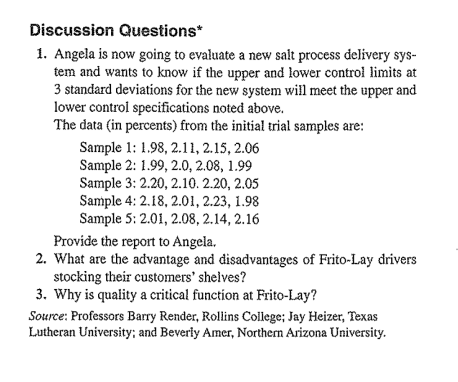 Discussion Questions*
1. Angela is now going to evaluate a new salt process delivery sys-
tem and wants to know if the upper and lower control limits at
3 standard deviations for the new system will meet the upper and
lower control specifications noted above.
The data (in percents) from the initial trial samples are:
Sample 1: 1.98, 2.11, 2.15, 2.06
Sample 2: 1.99, 2.0, 2.08, 1.99
Sample 3: 2.20, 2.10. 2.20, 2.05
Sample 4: 2.18, 2.01, 2.23, 1.98
Sample 5: 2.01, 2.08, 2.14, 2.16
Provide the report to Angela.
2. What are the advantage and disadvantages of Frito-Lay drivers
stocking their customers' shelves?
3. Why is quality a critical function at Frito-Lay?
Source: Professors Barry Render, Rollins Coilege; Jay Heizer, Texas
Lutheran University; and Beverly Amer, Northern Arizona University.

