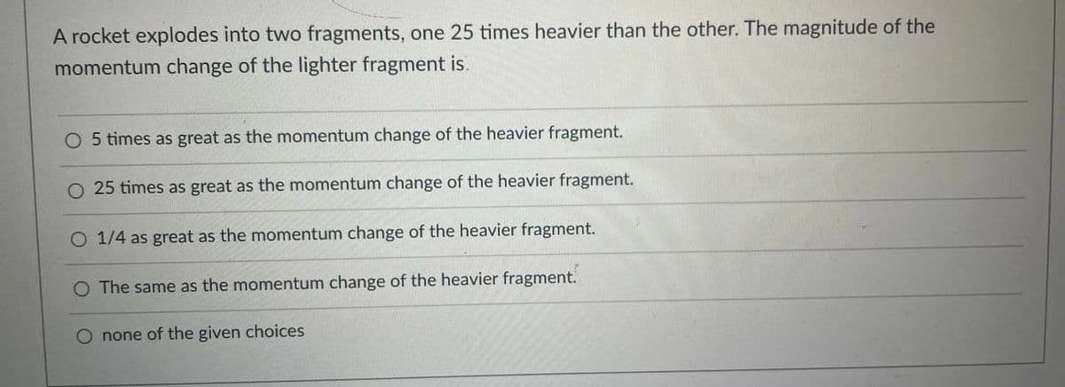 A rocket explodes into two fragments, one 25 times heavier than the other. The magnitude of the
momentum change of the lighter fragment is.
O 5 times as great as the momentum change of the heavier fragment.
O 25 times as great as the momentum change of the heavier fragment.
1/4 as great as the momentum change of the heavier fragment.
O The same as the momentum change of the heavier fragment.
O none of the given choices
