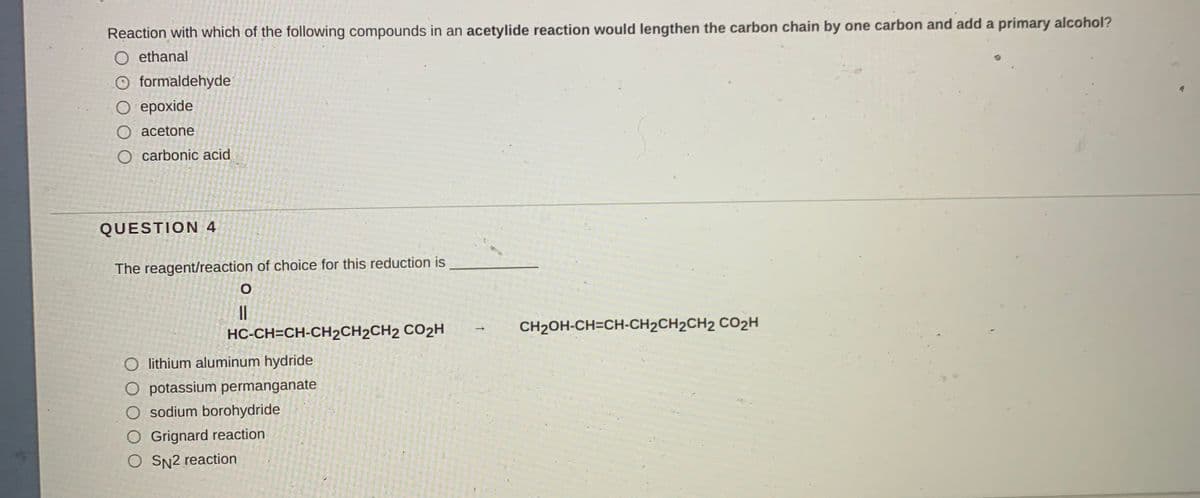 Reaction with which of the following compounds in an acetylide reaction would lengthen the carbon chain by one carbon and add a primary alcohol?
O ethanal
O formaldehyde
О ерохide
O acetone
O carbonic acid
QUESTION 4
The reagent/reaction of choice for this reduction is
||
HC-CH=CH-CH2CH2CH2 CO2H
CH2OH-CH=CH-CH2CH2CH2 CO2H
O lithium aluminum hydride
O potassium permanganate
O sodium borohydride
O Grignard reaction
O SN2 reaction
