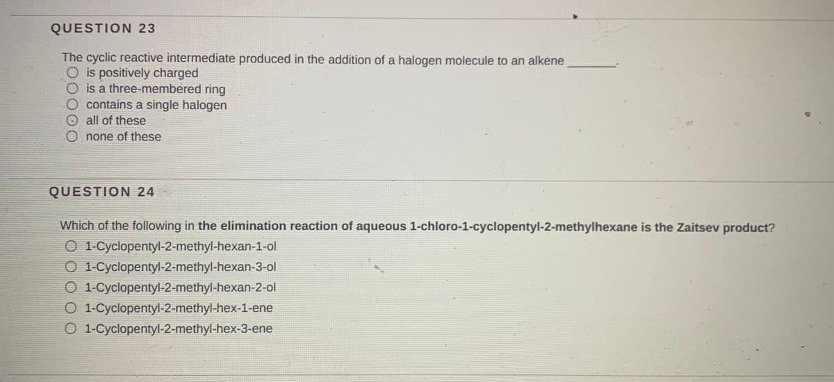 QUESTION 23
The cyclic reactive intermediate produced in the addition of a halogen molecule to an alkene
O is positively charged
is a three-membered ring
O contains a single halogen
O all of these
O none of these
QUESTION 24
Which of the following in the elimination reaction of aqueous 1-chloro-1-cyclopentyl-2-methylhexane is the Zaitsev product?
O 1-Cyclopentyl-2-methyl-hexan-1-ol
O 1-Cyclopentyl-2-methyl-hexan-3-ol
O 1-Cyclopentyl-2-methyl-hexan-2-ol
O 1-Cyclopentyl-2-methyl-hex-1-ene
O 1-Cyclopentyl-2-methyl-hex-3-ene

