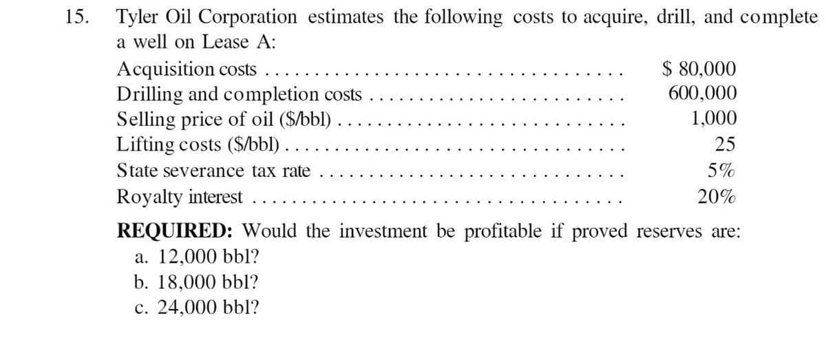 15.
Tyler Oil Corporation estimates the following costs to acquire, drill, and complete
a well on Lease A:
Drilling and completion costs
Acquisition costs
Selling price of oil ($/bbl).
Lifting costs ($/bbl).
State severance tax rate
$ 80,000
600,000
1,000
25
5%
20%
Royalty interest
REQUIRED: Would the investment be profitable if proved reserves are:
a. 12,000 bbl?
b. 18,000 bbl?
c. 24,000 bbl?