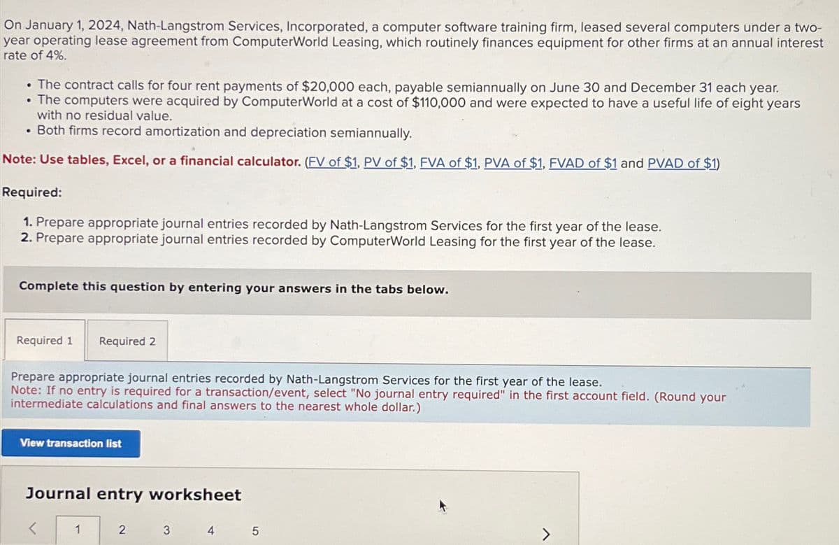 On January 1, 2024, Nath-Langstrom Services, Incorporated, a computer software training firm, leased several computers under a two-
year operating lease agreement from ComputerWorld Leasing, which routinely finances equipment for other firms at an annual interest
rate of 4%.
The contract calls for four rent payments of $20,000 each, payable semiannually on June 30 and December 31 each year.
• The computers were acquired by ComputerWorld at a cost of $110,000 and were expected to have a useful life of eight years
with no residual value.
. Both firms record amortization and depreciation semiannually.
Note: Use tables, Excel, or a financial calculator. (FV of $1, PV of $1, FVA of $1, PVA of $1, FVAD of $1 and PVAD of $1)
•
Required:
1. Prepare appropriate journal entries recorded by Nath-Langstrom Services for the first year of the lease.
2. Prepare appropriate journal entries recorded by ComputerWorld Leasing for the first year of the lease.
Complete this question by entering your answers in the tabs below.
Required 1 Required 2
Prepare appropriate journal entries recorded by Nath-Langstrom Services for the first year of the lease.
Note: If no entry is required for a transaction/event, select "No journal entry required" in the first account field. (Round your
intermediate calculations and final answers to the nearest whole dollar.)
View transaction list
Journal entry worksheet
1
2
3
4
5