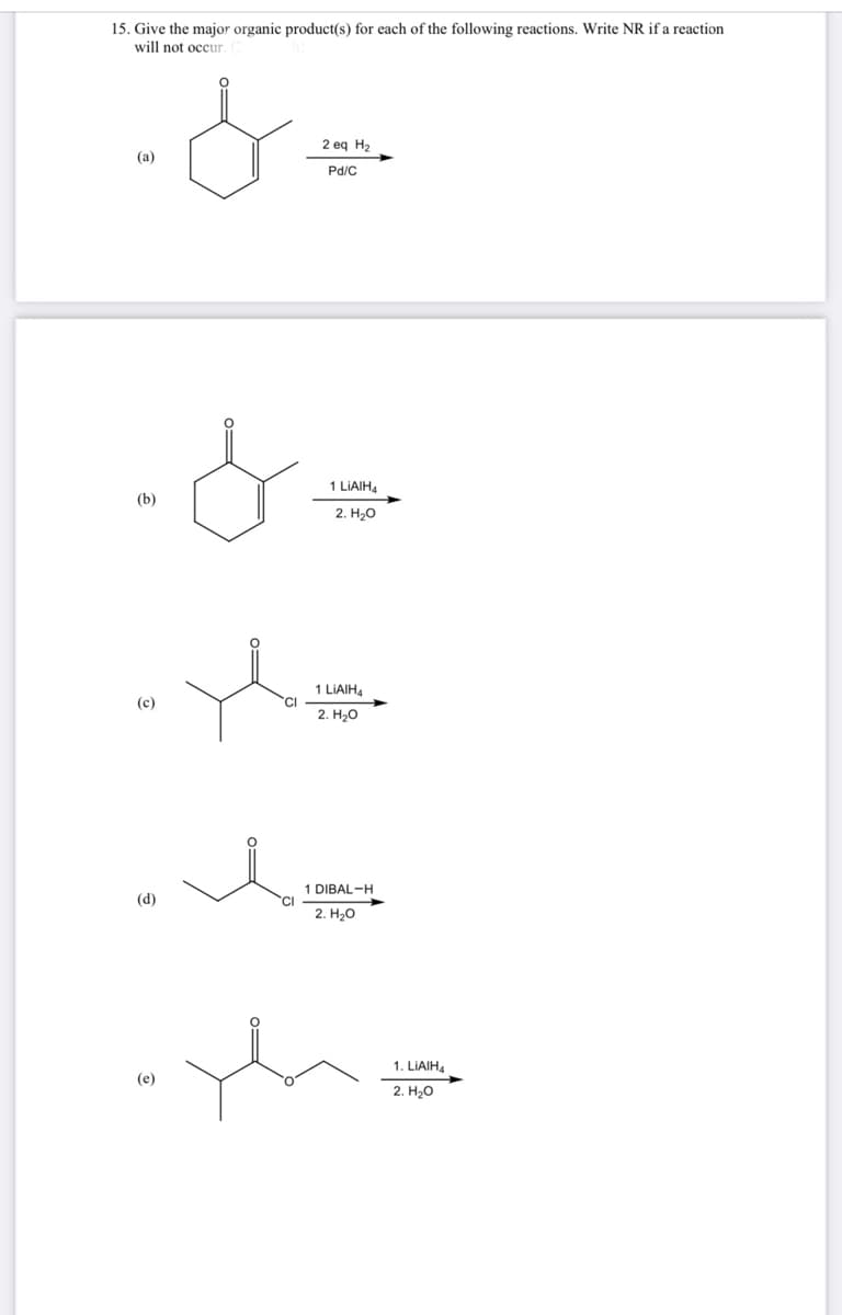 15. Give the major organic product(s) for each of the following reactions. Write NR if a reaction
will not occur.
سہی۔
(a)
(b)
.&.
(c)
(d)
(e)
t
CI
2 eq H₂
CI
Pd/C
1 LIAIH4
2. H₂O
1 LIAIH4
2. H₂O
1 DIBAL-H
2. H₂O
the
1. LIAIH4
2. H₂O