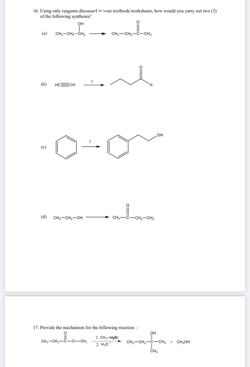 16. Using only reagents discussed in your textbook/worksheets, how would you carry out two (3)
of the following syntheses?
OH
(a)
(b)
(c)
CH3-CH₂-CH₂
HC=CH
(d) CH3-CH₂-OH
CH3 CH₂-C-CH3
CH3-CH₂- -O-CH3
CH3-C-CH₂-CH3
17. Provide the mechanism for the following reaction: (3
1. CH₂-MgBr
2. H307
OH
OH
CH3-CH₂-C-CH3
CH3
+ CH3OH