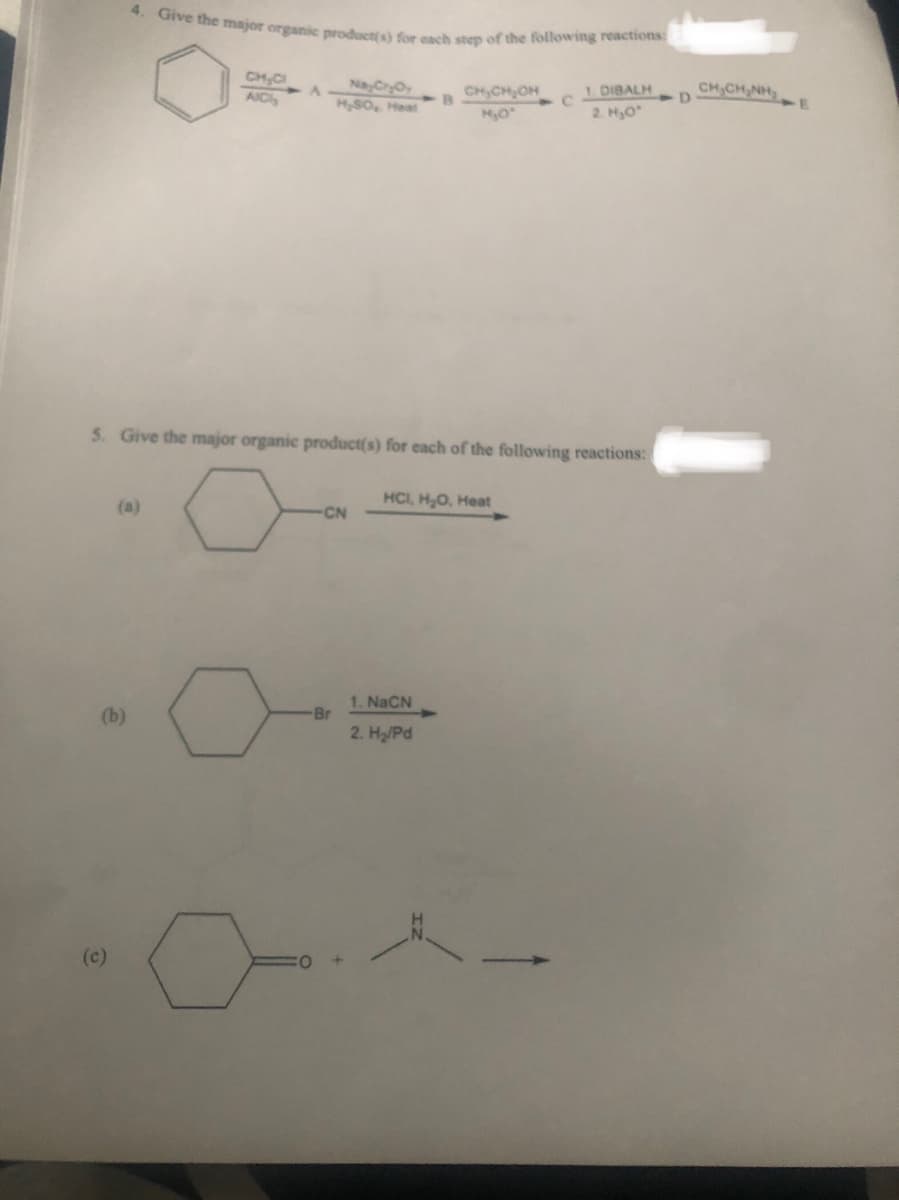 (b)
4. Give the major organic product(s) for each step of the following reactions:
Nay Cr₂Oy
H₂SO, Heat
(c)
CH₂Cl
AICI
A
CN
5. Give the major organic product(s) for each of the following reactions:
Br
B
CH₂CH₂OH
H₂O
1 NaCN
2. H₂/Pd
HCI, H₂O, Heat
C
1. DIBALH
2. H₂O*
D
CHÍCHÍNH:
-E