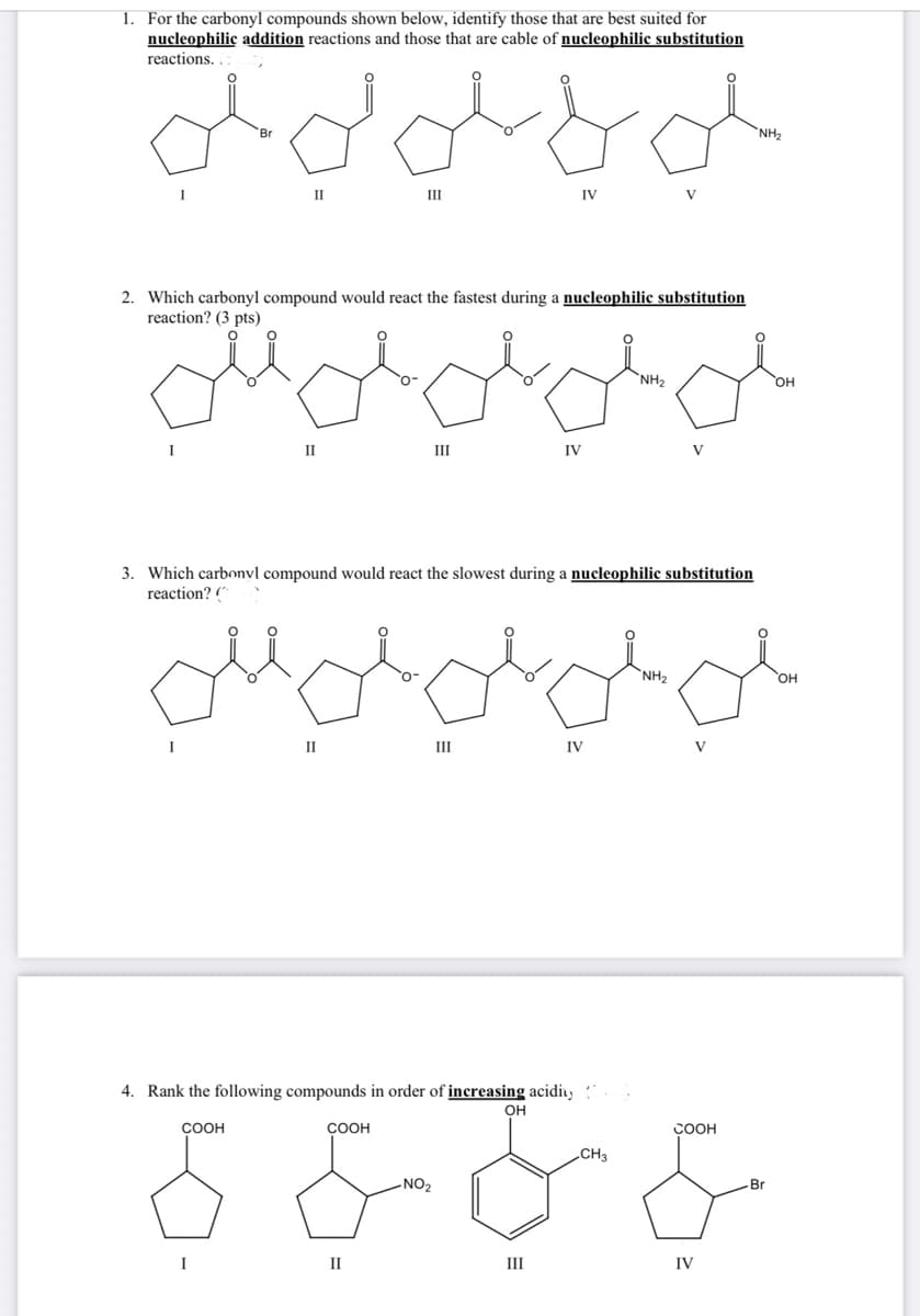 1. For the carbonyl compounds shown below, identify those that are best suited for
nucleophilic addition reactions and those that are cable of nucleophilic substitution
reactions.
لو لايلو لي على
I
I
II
I
2. Which carbonyl compound would react the fastest during a nucleophilic substitution
reaction? (3 pts)
0
II
I
III
COOH
III
II
3. Which carbonyl compound would react the slowest during a nucleophilic substitution
reaction? (
4. Rank the following compounds in order of increasing acidity
OH
COOH
IV
- NO2
IV
لي للبلابل
III
IV
*NH2
V
CH3
V
*NHz
V
NH₂
COOH
IV
مي
OH
Br