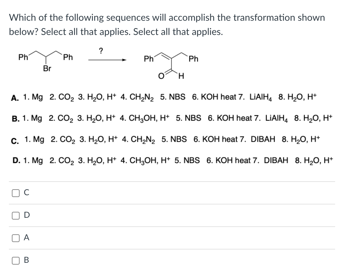 Which of the following sequences will accomplish the transformation shown
below? Select all that applies. Select all that applies.
Ph
U
Br
B
Ph
?
Ph
A. 1. Mg 2. CO₂ 3. H₂O, H+ 4. CH₂N₂ 5. NBS 6. KOH heat 7. LIAIH4 8. H₂O, H+
B. 1. Mg 2. CO₂ 3. H₂O, H+ 4. CH3OH, H+ 5. NBS 6. KOH heat 7. LIAIH4 8. H₂O, H+
C. 1. Mg 2. CO₂ 3. H₂O, H+ 4. CH₂N₂ 5. NBS 6. KOH heat 7. DIBAH_ 8. H₂O, H+
D. 1. Mg 2. CO₂ 3. H₂O, H+ 4. CH3OH, H+ 5. NBS 6. KOH heat 7. DIBAH 8. H₂O, H+
Ph
