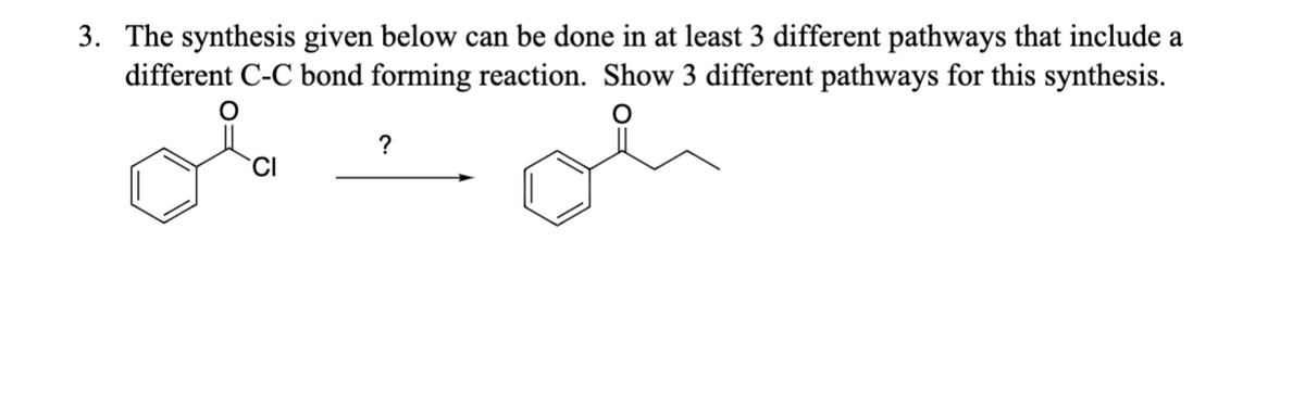 3. The synthesis given below can be done in at least 3 different pathways that include a
different C-C bond forming reaction. Show 3 different pathways for this synthesis.
CI
?