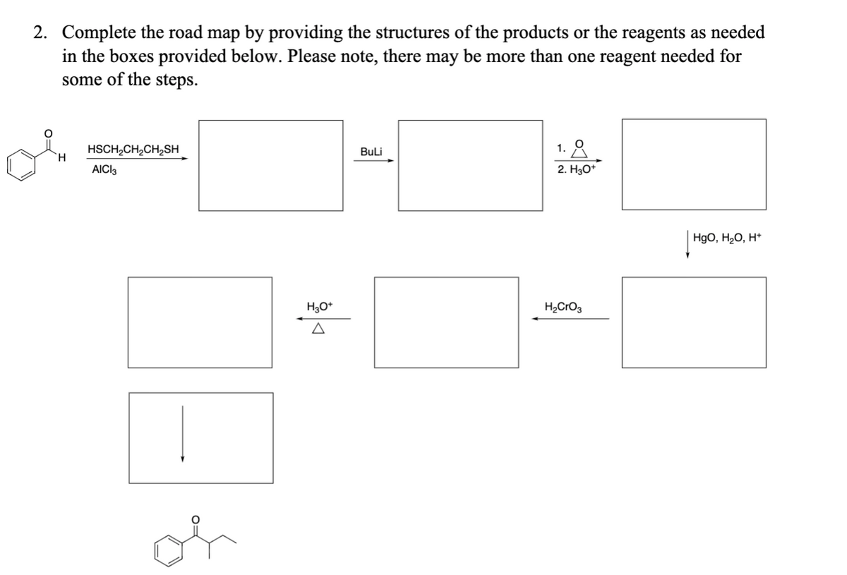 2. Complete the road map by providing the structures of the products or the reagents as needed
in the boxes provided below. Please note, there may be more than one reagent needed for
some of the steps.
H
HSCH2CH2CH2SH
AICI 3
or
H3O+
Δ
BuLi
1. 요
2. H3O+
H2CrO3
HgO, H₂O, H+