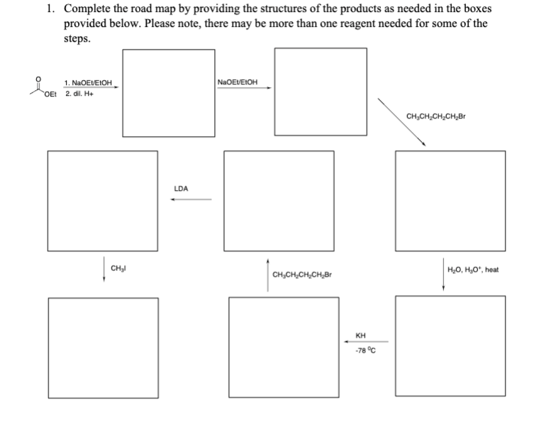 1. Complete the road map by providing the structures of the products as needed in the boxes
provided below. Please note, there may be more than one reagent needed for some of the
steps.
1. NaOEt/EtOH
OEt 2. dil. H+
CH₂l
LDA
NaOEVEIOH
CH3CH2CH2CH₂Br
H₂O, H₂O*, heat
CH₂CH CH₂CH Br
ΚΗ
-78°C