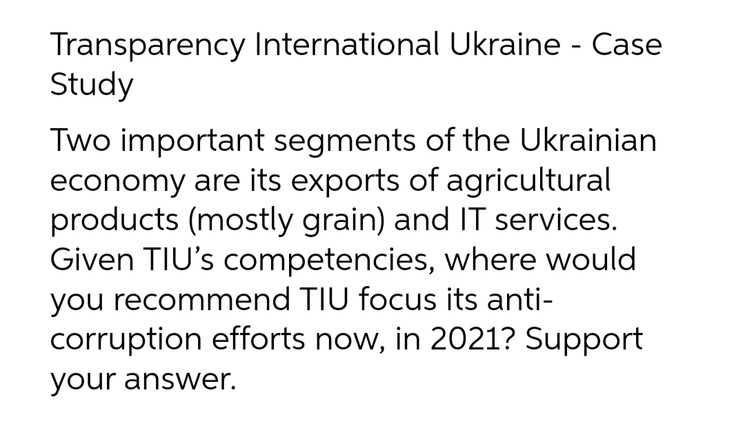 Transparency International Ukraine - Case
Study
Two important segments of the Ukrainian
economy are its exports of agricultural
products (mostly grain) and IT services.
Given TIU's competencies, where would
you recommend TIU focus its anti-
corruption efforts now, in 2021? Support
your answer.
