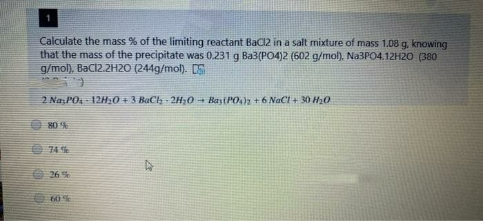 Calculate the mass % of the limiting reactant Bacl2 in a salt mixture of mass 1.08 g, knowing
that the mass of the precipitate was 0.231 g Ba3(PO4)2 (602 g/mol), Na3PO4.12H20 (380
g/mol), BaCl2.2H2O (244g/mol). E
2 NaPO, - 12H20 + 3 BaCl,- 2H20 → Bar(PO2 + 6 NaCl + 30 H20
O 80 %
O 26 %
60 %
