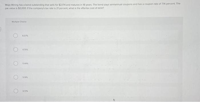 Mojo Mining has a bond outstanding that sells for $2,174 and matures in 18 years. The bond pays semiannual coupons and has a coupon rate of 7.14 percent. The
par value is $2,000. If the company's tax rate is 21 percent, what is the aftertax cost of debt?
Multiple Choice
O
O
6.07%
4.75%
534%
65th