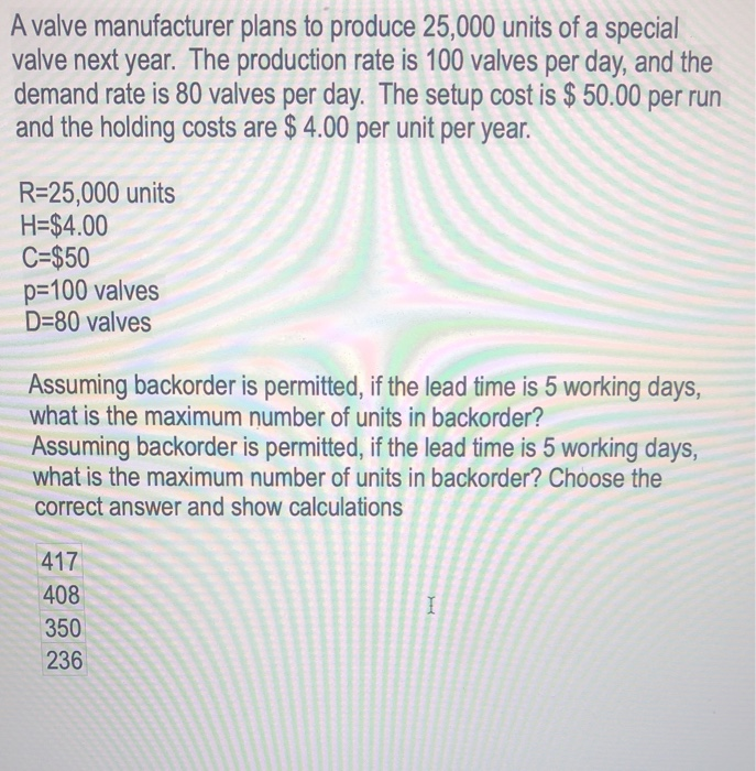 A valve manufacturer plans to produce 25,000 units of a special
valve next year. The production rate is 100 valves per day, and the
demand rate is 80 valves per day. The setup cost is $ 50.00 per run
and the holding costs are $ 4.00 per unit per year.
R=25,000 units
H=$4.00
C=$50
p=100 valves
D=80 valves
Assuming backorder is permitted, if the lead time is 5 working days,
what is the maximum number of units in backorder?
