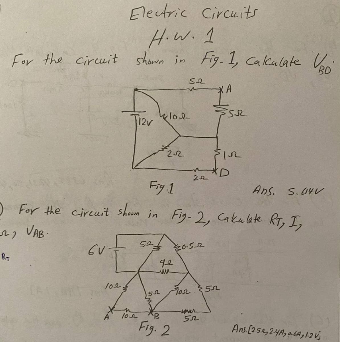 Electric Circuits
H.W.1
For the circuit shown in Fig-1, Calculate Co
BD
12v klo2
22
Fig 1
O For the ciruit shown in Fig-2, Cakulate RT, I,
Ans. S.614 V
, VAB-
そo-5-2
RT
92
CA
102
Fig. 2
Ans [25.e,24A, a6A,1.2 Új
