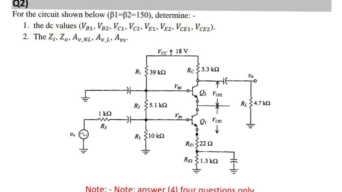 Q2)
For the circuit shown below (B1=ß2=150), determine: -
1. the de values (VB1, V82, Vc1, Vc2, Ve1, Ve2, Vce1+ Vce2).
2. The Z¡, Zo, Ay nL. Ap L, Aps·
v_L•
Vcc 9 18 V
R1
39 k2
Rc 3 3.3 k2
Vo
V82
Q2 V CE2
R2 35.1 k.
RL 34.7 k2
1 k2
VB1
Qi VCEL
Rs
Vs
R3 310 k2
ReI 322 2
RE2 31.3 k2
Note: - Note: answer (4) four questions only

