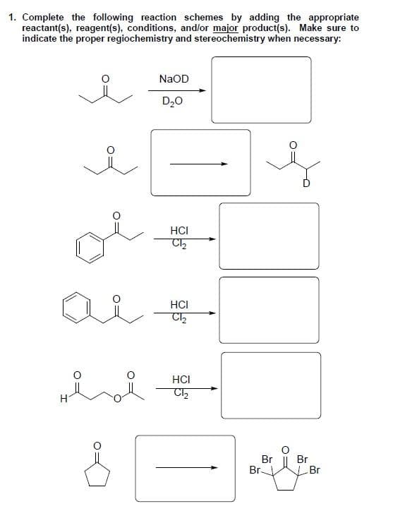 1. Complete the following reaction schemes by adding the appropriate
reactant(s), reagent(s), conditions, and/or major product(s). Make sure to
indicate the proper regiochemistry and stereochemistry when necessary:
H
8
NaOD
D₂O
HCI
C1₂
HCI
C1₂
HCI
C1₂
Br
Br-
Br
Br
