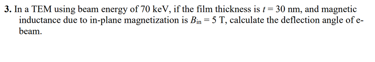 3. In a TEM using beam energy of 70 keV, if the film thickness is t = 30 nm, and magnetic
inductance due to in-plane magnetization is Bin = 5 T, calculate the deflection angle of e-
beam.