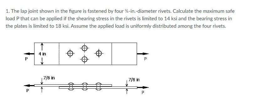 1. The lap joint shown in the figure is fastened by four 4-in.-diameter rivets. Calculate the maximum safe
load P that can be applied if the shearing stress in the rivets is limited to 14 ksi and the bearing stress in
the plates is limited to 18 ksi. Assume the applied load is uniformly distributed among the four rivets.
ܕܐܘ ܡܢ
P
a
4 in
7/8 in
↑
7/8 in