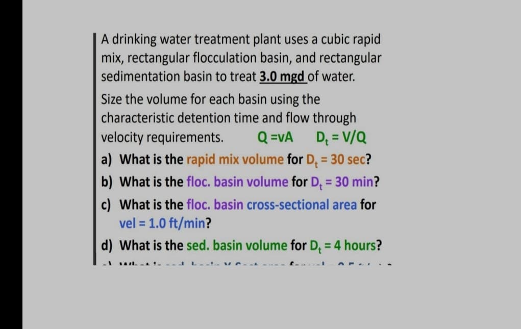 A drinking water treatment plant uses a cubic rapid
mix, rectangular flocculation basin, and rectangular
sedimentation basin to treat 3.0 mgd of water.
Size the volume for each basin using the
characteristic detention time and flow through
velocity requirements. Q=VA D₁ = V/Q
a) What is the rapid mix volume for D₁ = 30 sec?
b) What is the floc. basin volume for D₁ = 30 min?
c) What is the floc. basin cross-sectional area for
vel = 1.0 ft/min?
d) What is the sed. basin volume for D₁ = 4 hours?
-1
What i