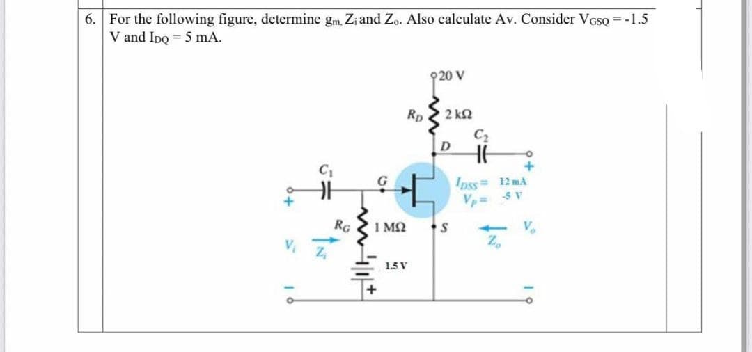 6. For the following figure, determine gm, Zi and Zo. Also calculate Av. Consider VGSQ = -1.5
V and Ipo = 5 mA.
920 V
Rp
2 k2
C2
Ipss= 12 mA
V= 5 V
G
RG
1 M2
V.
1.5 V
