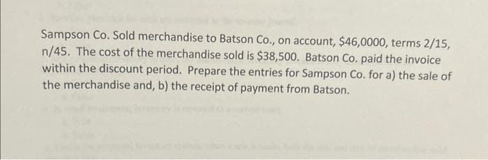 Sampson Co. Sold merchandise to Batson Co., on account, $46,0000, terms 2/15,
n/45. The cost of the merchandise sold is $38,500. Batson Co. paid the invoice
within the discount period. Prepare the entries for Sampson Co. for a) the sale of
the merchandise and, b) the receipt of payment from Batson.