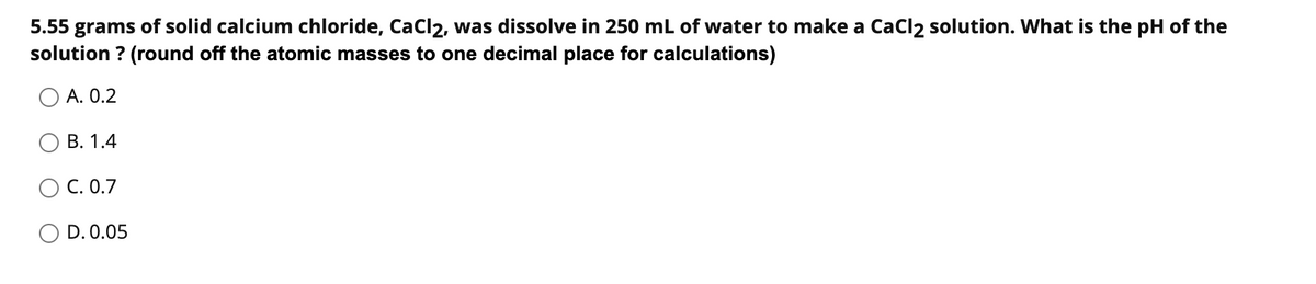 5.55 grams of solid calcium chloride, CaCl2, was dissolve in 250 mL of water to make a Cacl2 solution. What is the pH of the
solution ? (round off the atomic masses to one decimal place for calculations)
А. О.2
В. 1.4
С. О.7
O D. 0.05
