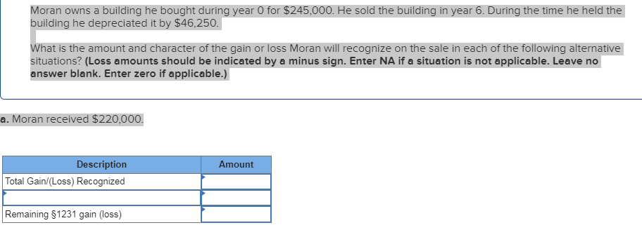 Moran owns a building he bought during year 0 for $245,000. He sold the building in year 6. During the time he held the
building he depreciated it by $46,250.
What is the amount and character of the gain or loss Moran will recognize on the sale in each of the following alternative
situations? (Loss amounts should be indicated by a minus sign. Enter NA if a situation is not applicable. Leave no
answer blank. Enter zero if applicable.)
a. Moran received $220,000.
Description
Amount
Total Gain/(Loss) Recognized
Remaining $1231 gain (loss)