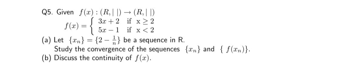 Q5. Given f(x) : (R,||) → (R,||)
Зх + 2 if x > 2
if x < 2
f(x) = {
5х — 1
(a) Let {xn} = {2 – „} be a sequence in R.
Study the convergence of the sequences {xn} and { f(xn)}.
(b) Discuss the continuity of f(x).
