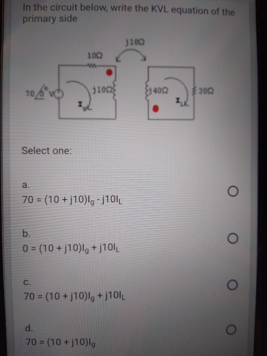 In the circuit below, write the KVL equation of the
primary side
1102
100
10
402
302
Select one:
a.
70 = (10 + j10)lg-j10l|
b.
03 (10 +j10)l, + j10lL
%3D
C.
70 = (10 + j10)lg+j10lL
%3D
d.
70 (10 +j10)lg
%3D
