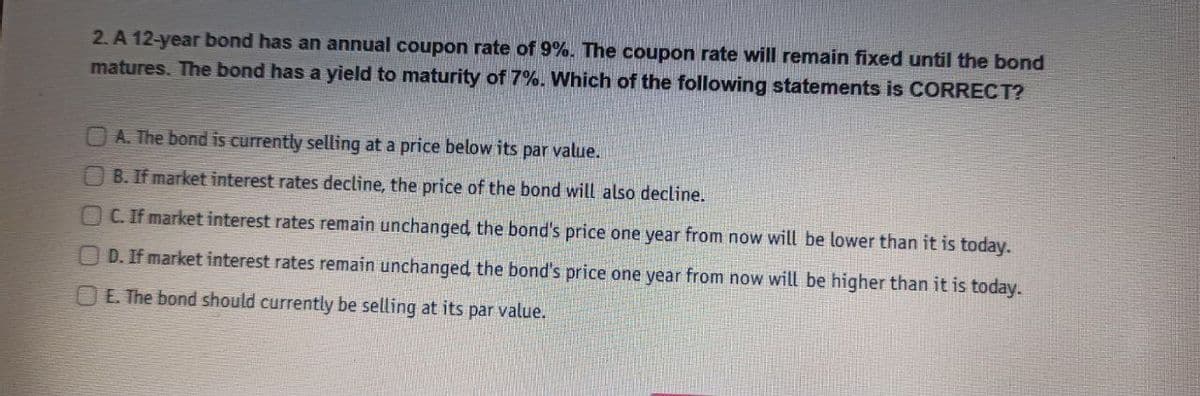 2. A 12-year bond has an annual coupon rate of 9%. The coupon rate will remain fixed until the bond
matures. The bond has a yield to maturity of 7%. Which of the following statements is CORRECT?
A. The bond is currently selling at a price below its par value.
B. If market interest rates decline, the price of the bond will also decline.
OC. If market interest rates remain unchanged, the bond's price one year from now will be lower than it is today.
D. If market interest rates remain unchanged, the bond's price one year from now will be higher than it is today.
E. The bond should currently be selling at its par value.
O.

