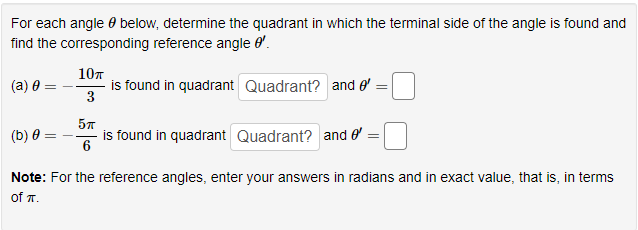 For each angle below, determine the quadrant in which the terminal side of the angle is found and
find the corresponding reference angle '.
(a) 0:
10п
3
is found in quadrant Quadrant? and '
=
5п
is found in quadrant Quadrant? and e' =
(b) 0
Note: For the reference angles, enter your answers in radians and in exact value, that is, in terms
of TT.
