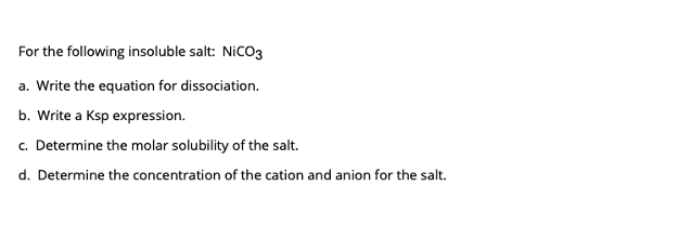 For the following insoluble salt: NiCO3
a. Write the equation for dissociation.
b. Write a Ksp expression.
c. Determine the molar solubility of the salt.
d. Determine the concentration of the cation and anion for the salt.