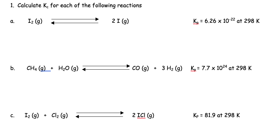 1. Calculate Ke for each of the following reactions
a.
b.
C.
I₂ (g)
CH4 (9)+ H₂O (g) +
I₂ (9) + Cl₂ (9)
2 I (g)
CO (g) + 3 H₂ (9)
2 ICI (g)
K₂ = 6.26 x 10-22 at 298 K
it
K₂= 7.7 x 1024 at 298 K
Kp = 81.9 at 298 K