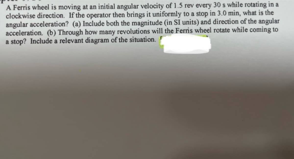 A Ferris wheel is moving at an initial angular velocity of 1.5 rev every 30 s while rotating in a
clockwise direction. If the operator then brings it uniformly to a stop in 3.0 min, what is the
angular acceleration? (a) Include both the magnitude (in SI units) and direction of the angular
acceleration. (b) Through how many revolutions will the Ferris wheel rotate while coming to
a stop? Include a relevant diagram of the situation.