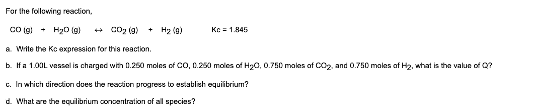 For the following reaction,
CO(g)
H₂O(g) →CO₂ (9)
a. Write the Kc expression for this reaction.
b. If a 1.00L vessel is charged with 0.250 moles of CO, 0.250 moles of H₂0, 0.750 males of CO₂, and 0.750 males of H₂, what is the value of Q?
+ H₂ (9)
Kc = 1.845
c. In which direction does the reaction progress to establish equilibrium?
d. What are the equilibrium concentration of all species?