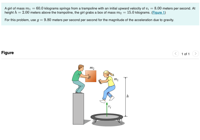 A girl of mass m₁ = 60.0 kilograms springs from a trampoline with an initial upward velocity of v; = 8.00 meters per second. At
height h = 2.00 meters above the trampoline, the girl grabs a box of mass m2 = 15.0 kilograms. (Figure 1)
For this problem, use g = 9.80 meters per second per second for the magnitude of the acceleration due to gravity.
Figure
m2
Iu
h
1 of 1