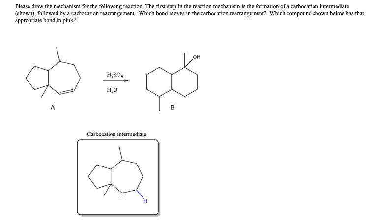 Please draw the mechanism for the following reaction. The first step in the reaction mechanism is the formation of a carbocation intermediate
(shown), followed by a carbocation rearrangement. Which bond moves in the carbocation rearrangement? Which compound shown below has that
appropriate bond in pink?
A
H₂SO4
H₂O
Carbocation intermediate
H
B
OH