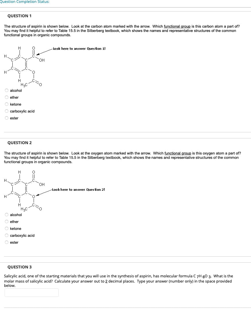 Question Completion Status:
The structure of aspirin is shown below. Look at the carbon atom marked with the arrow. Which functional group is this carbon atom a part of?
You may find it helpful to refer to Table 15.5 in the Silberberg textbook, which shows the names and representative structures of the common
functional groups in organic compounds.
H
QUESTION 1
H
H
O alcohol
ether
O ketone
O carboxylic acid
Oester
H
H3C
QUESTION 2
The structure of aspirin is shown below. Look at the oxygen atom marked with the arrow. Which functional group is this oxygen atom a part of?
You may find helpful to refer to Table 15.5 in the Silberberg textbook, which shows the names and representative structures of the common
functional groups in organic compounds.
T
H
H₂C
OH
O alcohol
Oether
O ketone
O carboxylic acid
Oester
Look here to answer Question 1!
OH
Look here to answer Question 2!
QUESTION 3
Salicylic acid, one of the starting materials that you will use in the synthesis of aspirin, has molecular formula C 7H 60 3. What is the
molar mass of salicylic acid? Calculate your answer out to 2 decimal places. Type your answer (number only) in the space provided
below.