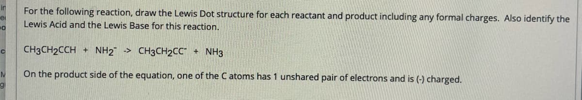 in
e
10
C
N
g
For the following reaction, draw the Lewis Dot structure for each reactant and product including any formal charges. Also identify the
Lewis Acid and the Lewis Base for this reaction.
CH3CH2CCH+ NH2 ->
CH3CH₂CC + NH3
On the product side of the equation, one of the C atoms has 1 unshared pair of electrons and is (-) charged.