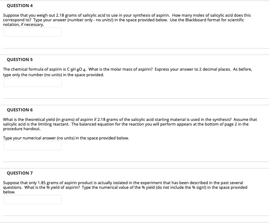 QUESTION 4
Suppose that you weigh out 2.18 grams of salicylic acid to use in your synthesis of aspirin. How many moles of salicylic acid does this
correspond to? Type your answer (number only - no units!) in the space provided below. Use the Blackboard format for scientific
notation, if necessary.
QUESTION 5
The chemical formula of aspirin is C gH 80 4. What is the molar mass of aspirin? Express your answer to 2 decimal places. As before,
type only the number (no units) in the space provided.
QUESTION 6
What is the theoretical yield (in grams) of aspirin if 2.18 grams of the salicylic acid starting material is used in the synthesis? Assume that
salicylic acid is the limiting reactant. The balanced equation for the reaction you will perform appears at the bottom of page 2 in the
procedure handout.
Type your numerical answer (no units) in the space provided below.
QUESTION 7
Suppose that only 1.85 grams of aspirin product is actually isolated in the experiment that has been described in the past several
questions. What is the % yield of aspirin? Type the numerical value of the % yield (do not include the % sign!) in the space provided
below.