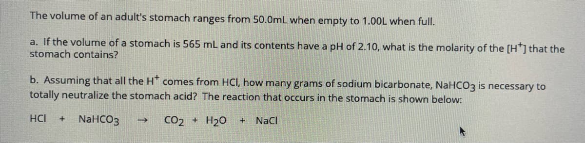 The volume of an adult's stomach ranges from 50.0mL when empty to 1.00L when full.
a. If the volume of a stomach is 565 mL and its contents have a pH of 2.10, what is the molarity of the [H*] that the
stomach contains?
b. Assuming that all the H* comes from HCI, how many grams of sodium bicarbonate, NaHCO3 is necessary to
totally neutralize the stomach acid? The reaction that occurs in the stomach is shown below:
HCI + NaHCO3
CO2 + H₂O + NaCl