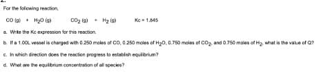 For the following reaction,
CO(g) + H₂O(g)
a. Write the Kc expression for this reaction.
b. If a 1.00L vessel is charged with 0.250 moles of CO, 0.250 moles of H₂O, 0.750 moles of CO₂, and 0.750 moles of H₂, what is the value of Q?
c. In which direction does the reaction progress to establish equilibrium?
d. What are the equilibrium concentration of all species?
00₂ (9) + H₂ (9)
Kc - 1.845