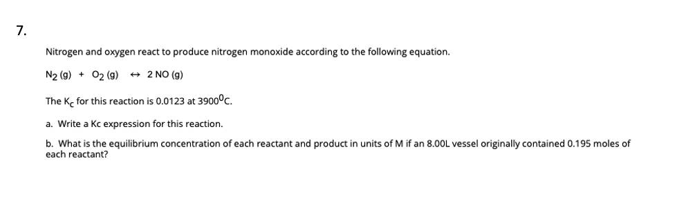 7.
Nitrogen and oxygen react to produce nitrogen monoxide according to the following equation.
N2 (g) + O₂ (g)
→ 2 NO (g)
The Ke for this reaction is 0.0123 at 3900°C.
a. Write a Kc expression for this reaction.
b. What is the equilibrium concentration of each reactant and product in units of M if an 8.00L vessel originally contained 0.195 moles of
each reactant?