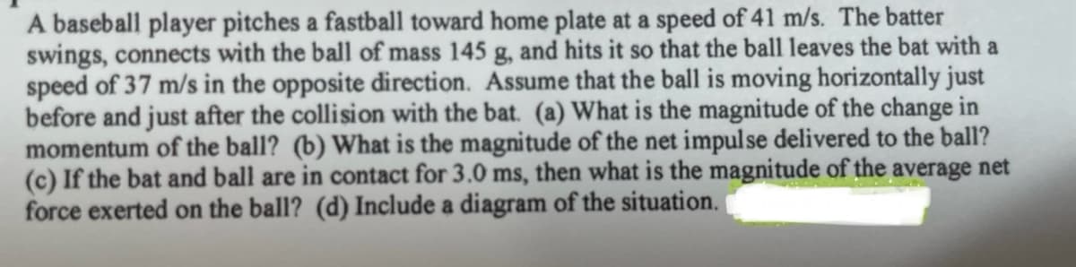 A baseball player pitches a fastball toward home plate at a speed of 41 m/s. The batter
swings, connects with the ball of mass 145 g, and hits it so that the ball leaves the bat with a
speed of 37 m/s in the opposite direction. Assume that the ball is moving horizontally just
before and just after the collision with the bat. (a) What is the magnitude of the change in
momentum of the ball? (b) What is the magnitude of the net impulse delivered to the ball?
(c) If the bat and ball are in contact for 3.0 ms, then what is the magnitude of the average net
force exerted on the ball? (d) Include a diagram of the situation.