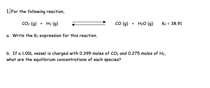1. For the following reaction,
CO₂ (g) + H₂ (9)
a. Write the Kc expression for this reaction.
CO (g) + H₂O (g)
Kc = 38.91
b. If a 1.00L vessel is charged with 0.399 moles of CO₂ and 0.275 moles of H₂,
what are the equilibrium concentrations of each species?