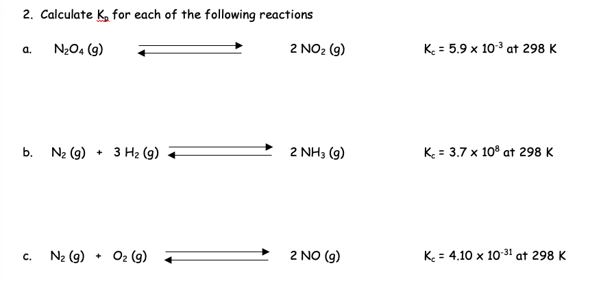 2. Calculate K for each of the following reactions
N₂O4 (9)
a.
b.
C.
N₂ (9) + 3 H₂ (9)
N₂ (9) + O₂ (g)
2 NO₂ (g)
2 NH3 (9)
2 NO (g)
K = 5.9 x 10-³ at 298 K
K = 3.7 x 108 at 298 K
Kc = 4.10 x 10-31 at 298 K