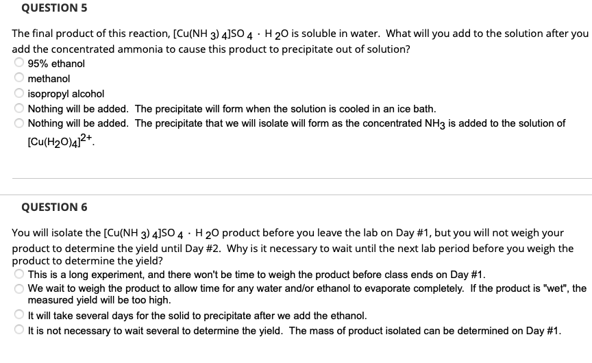 QUESTION 5
The final product of this reaction, [Cu(NH 3) 4]SO 4 H 20 is soluble in water. What will you add to the solution after you
add the concentrated ammonia to cause this product to precipitate out of solution?
95% ethanol
methanol
isopropyl alcohol
Nothing will be added. The precipitate will form when the solution is cooled in an ice bath.
Nothing will be added. The precipitate that we will isolate will form as the concentrated NH3 is added to the solution of
[Cu(H₂O)4]²+
10000
QUESTION 6
You will isolate the [Cu(NH 3) 4]SO 4 H 20 product before you leave the lab on Day #1, but you will not weigh your
product to determine the yield until Day #2. Why is it necessary to wait until the next lab period before you weigh the
product to determine the yield?
00
This is a long experiment, and there won't be time to weigh the product before class ends on Day #1.
We wait to weigh the product to allow time for any water and/or ethanol to evaporate completely. If the product is "wet", the
measured yield will be too high.
It will take several days for the solid to precipitate after we add the ethanol.
It is not necessary to wait several to determine the yield. The mass of product isolated can be determined on Day #1.