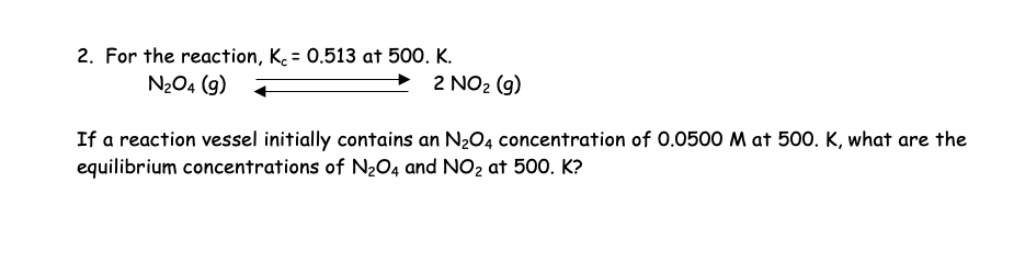 2. For the reaction, K = 0.513 at 500. K.
N₂O4 (9)
2 NO₂ (g)
If a reaction vessel initially contains an N₂O4 concentration of 0.0500 M at 500. K, what are the
equilibrium concentrations of N₂O4 and NO₂ at 500. K?